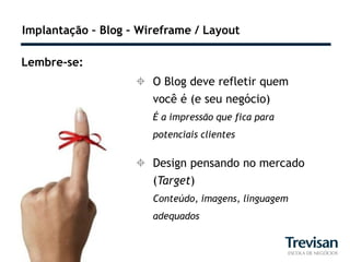 Implantação – Blog – Wireframe / Layout

Lembre-se:
                     O Blog deve refletir quem
                       você é (e seu negócio)
                       É a impressão que fica para
                       potenciais clientes

                     Design pensando no mercado
                      (Target)
                       Conteúdo, imagens, linguagem
                       adequados
 