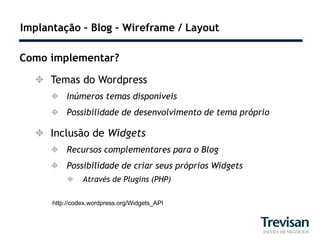 Implantação – Blog – Wireframe / Layout

Como implementar?

   Temas do Wordpress
      Inúmeros temas disponíveis
      Possibilidade de desenvolvimento de tema próprio

   Inclusão de Widgets
      Recursos complementares para o Blog
      Possibilidade de criar seus próprios Widgets
               Através de Plugins (PHP)

      http://codex.wordpress.org/Widgets_API
 