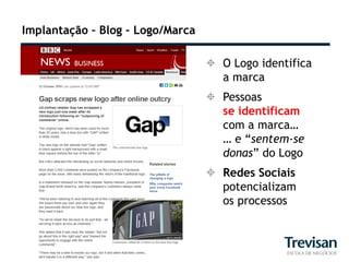 Implantação – Blog – Logo/Marca

                                   O Logo identifica
                                    a marca
                                   Pessoas
                                    se identificam
                                    com a marca…
                                    … e “sentem-se
                                    donas” do Logo
                                   Redes Sociais
                                    potencializam
                                    os processos
 