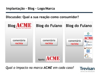 Implantação – Blog – Logo/Marca

Discussão: Qual a sua reação como consumidor?

 Blog              Blog do Fulano    Blog do Fulano


    comentário         comentário     comentário
      racista            racista        racista




                    Apoio:


Qual o impacto na marca ACME em cada caso?
 