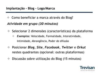 Implantação – Blog – Logo/Marca

 Como beneficiar a marca através do Blog?
Atividade em grupo (30 minutos)

 Selecionar 2 dimensões (características) da plataforma
    Exemplos: Velocidade, Formalidade, Interatividade,
      Intimidade, Abrangência, Poder de difusão

 Posicionar Blog, Site, Facebook, Twitter e Orkut
  nestes quadrantes (opcional: outras plataformas)

 Discussão sobre utilização do Blog (15 minutos)
 