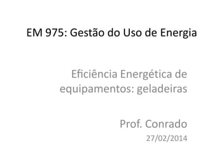 EM 975: Gestão do Uso de Energia
Eﬁciência Energética de
equipamentos: geladeiras
Prof. Conrado
27/02/2014
 