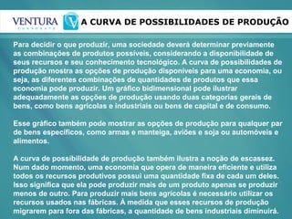 A CURVA DE POSSIBILIDADES DE PRODUÇÃO
Para decidir o que produzir, uma sociedade deverá determinar previamente
as combinações de produtos possíveis, considerando a disponibilidade de
seus recursos e seu conhecimento tecnológico. A curva de possibilidades de
produção mostra as opções de produção disponíveis para uma economia, ou
seja, as diferentes combinações de quantidades de produtos que essa
economia pode produzir. Um gráfico bidimensional pode ilustrar
adequadamente as opções de produção usando duas categorias gerais de
bens, como bens agrícolas e industriais ou bens de capital e de consumo.
Esse gráfico também pode mostrar as opções de produção para qualquer par
de bens específicos, como armas e manteiga, aviões e soja ou automóveis e
alimentos.
A curva de possibilidade de produção também ilustra a noção de escassez.
Num dado momento, uma economia que opera de maneira eficiente e utiliza
todos os recursos produtivos possui uma quantidade fixa de cada um deles.
Isso significa que ela pode produzir mais de um produto apenas se produzir
menos de outro. Para produzir mais bens agrícolas é necessário utilizar os
recursos usados nas fábricas. À medida que esses recursos de produção
migrarem para fora das fábricas, a quantidade de bens industriais diminuirá.
 