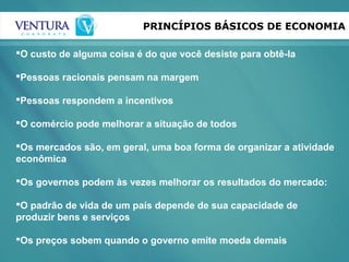 PRINCÍPIOS BÁSICOS DE ECONOMIA
O custo de alguma coisa é do que você desiste para obtê-la
Pessoas racionais pensam na margem
Pessoas respondem a incentivos
O comércio pode melhorar a situação de todos
Os mercados são, em geral, uma boa forma de organizar a atividade
econômica
Os governos podem às vezes melhorar os resultados do mercado:
O padrão de vida de um país depende de sua capacidade de
produzir bens e serviços
Os preços sobem quando o governo emite moeda demais
 