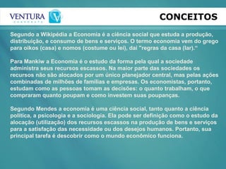CONCEITOS
Segundo a Wikipédia a Economia é a ciência social que estuda a produção,
distribuição, e consumo de bens e serviços. O termo economia vem do grego
para oikos (casa) e nomos (costume ou lei), daí "regras da casa (lar).“
Para Mankiw a Economia é o estudo da forma pela qual a sociedade
administra seus recursos escassos. Na maior parte das sociedades os
recursos não são alocados por um único planejador central, mas pelas ações
combinadas de milhões de famílias e empresas. Os economistas, portanto,
estudam como as pessoas tomam as decisões: o quanto trabalham, o que
compraram quanto poupam e como investem suas poupanças.
Segundo Mendes a economia é uma ciência social, tanto quanto a ciência
política, a psicologia e a sociologia. Ela pode ser definição como o estudo da
alocação (utilização) dos recursos escassos na produção de bens e serviços
para a satisfação das necessidade ou dos desejos humanos. Portanto, sua
principal tarefa é descobrir como o mundo econômico funciona.
 