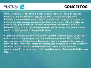 CONCEITOS
Para O´Sullivan a economia é o estudo das escolhas feitas por pessoas
quando existe escassez, ou seja, quando existem limites ao que os
indivíduos podem obter. A escassez é uma situação na qual os recursos –
tudo aquilo que usamos para produzir bens e serviços – São limitados em
quantidade, mas podem ser usados de diferentes maneiras. Devido à
limitação de recursos, torna-se necessário sacrificar a obtenção de um bem
ou de um serviço para a obtenção de outro.
Conforme Dornbusch a economia é o estudo de como a sociedade decide o
quê, como e para quem produzir. A sociedade tem de resolver o conflito
entre os desejos ilimitados por bens e serviços e a escassez dos recursos
(mão-de-obra, máquinas, matérias-primas) com os quais são feitos os bens e
serviços. A economia é a análise dessas decisões. O seu tema é o
comportamento humano, o seu método é desenvolver teorias e testá-las com
fatos.
 