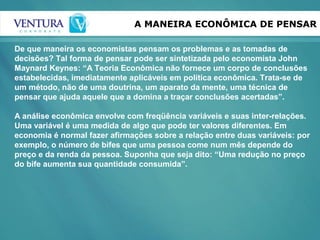 A MANEIRA ECONÔMICA DE PENSAR
De que maneira os economistas pensam os problemas e as tomadas de
decisões? Tal forma de pensar pode ser sintetizada pelo economista John
Maynard Keynes: “A Teoria Econômica não fornece um corpo de conclusões
estabelecidas, imediatamente aplicáveis em política econômica. Trata-se de
um método, não de uma doutrina, um aparato da mente, uma técnica de
pensar que ajuda aquele que a domina a traçar conclusões acertadas”.
A análise econômica envolve com freqüência variáveis e suas inter-relações.
Uma variável é uma medida de algo que pode ter valores diferentes. Em
economia é normal fazer afirmações sobre a relação entre duas variáveis: por
exemplo, o número de bifes que uma pessoa come num mês depende do
preço e da renda da pessoa. Suponha que seja dito: “Uma redução no preço
do bife aumenta sua quantidade consumida”.
 