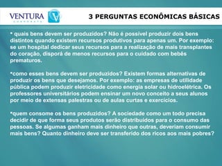 3 PERGUNTAS ECONÔMICAS BÁSICAS
 quais bens devem ser produzidos? Não é possível produzir dois bens
distintos quando existem recursos produtivos para apenas um. Por exemplo:
se um hospital dedicar seus recursos para a realização de mais transplantes
do coração, disporá de menos recursos para o cuidado com bebês
prematuros.
como esses bens devem ser produzidos? Existem formas alternativas de
produzir os bens que desejamos. Por exemplo: as empresas de utilidade
pública podem produzir eletricidade como energia solar ou hidroelétrica. Os
professores universitários podem ensinar um novo conceito a seus alunos
por meio de extensas palestras ou de aulas curtas e exercícios.
quem consome os bens produzidos? A sociedade como um todo precisa
decidir de que forma seus produtos serão distribuídos para o consumo das
pessoas. Se algumas ganham mais dinheiro que outras, deveriam consumir
mais bens? Quanto dinheiro deve ser transferido dos ricos aos mais pobres?
 