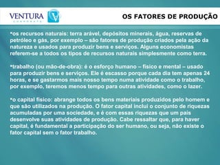 OS FATORES DE PRODUÇÃO
os recursos naturais: terra arável, depósitos minerais, água, reservas de
petróleo e gás, por exemplo – são fatores de produção criados pela ação da
natureza e usados para produzir bens e serviços. Alguns economistas
referem-se a todos os tipos de recursos naturais simplesmente como terra.
trabalho (ou mão-de-obra): é o esforço humano – físico e mental – usado
para produzir bens e serviços. Ele é escasso porque cada dia tem apenas 24
horas, e se gastarmos mais nosso tempo numa atividade como o trabalho,
por exemplo, teremos menos tempo para outras atividades, como o lazer.
o capital físico: abrange todos os bens materiais produzidos pelo homem e
que são utilizados na produção. O fator capital inclui o conjunto de riquezas
acumuladas por uma sociedade, e é com essas riquezas que um país
desenvolve suas atividades de produção. Cabe ressaltar que, para haver
capital, é fundamental a participação do ser humano, ou seja, não existe o
fator capital sem o fator trabalho.
 