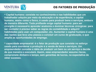 OS FATORES DE PRODUÇÃO
 Capital humano: consiste no conhecimento e nas habilidades que um
trabalhador adquire por meio da educação e da experiência; o capital
humano, assim como o físico, é usado para produzir bens e serviços, embora
de maneira diferente. Toda profissão exige capital humano: para ser
cirurgião é necessário aprender anatomia e dominar técnicas cirúrgicas: para
ser contador é preciso saber as regras da contabilidade e adquirir
habilidades para usar um computador, etc. Aumentar o capital humano é uma
das razões que leva uma pessoa a concluir um curso de graduação, o que
amplia as oportunidades de emprego.
 capacidade empresarial: é o fator de produção que consiste no esforço
usado para coordenar a produção e a venda de bens e serviços. Um
empreendedor concebe a idéia de produzir um bem ou um serviço e decide
de que maneira e executará. Assim, esse empreendedor assume riscos,
compromete dinheiro e tempo, sem garantias de lucros, na expectativa de
obter sucesso.
 