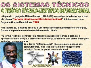 • Segundo o geógrafo Milton Santos (1926-2001), o atual período histórico, a que
ele chama "período técnico-científico-informacional", iniciou-se no pós-
Segunda Guerra Mundial, em 1945.
• De lá para cá, o mundo assistiu a um fantástico desenvolvimento tecnológico,
fomentado pelo intenso desenvolvimento da ciência.
• O termo "técnico-científico" diz respeito à junção de técnica e ciência, e
apresenta a ideia de que a ciência está a serviço da técnica com claras intenções
voltadas para o mercado.
• Já o termo "informacional" não se resume apenas aos
computadores, mas traz a ideia da informação como
principal forma de poder no mundo atual.
 
