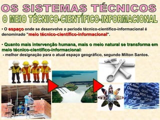 • O espaço onde se desenvolve o período técnico-científico-informacional é
denominado "meio técnico-científico-informacional".
• Quanto mais intervenção humana, mais o meio natural se transforma em
meio técnico-científico-informacional:
- melhor designação para o atual espaço geográfico, segundo Milton Santos.
 