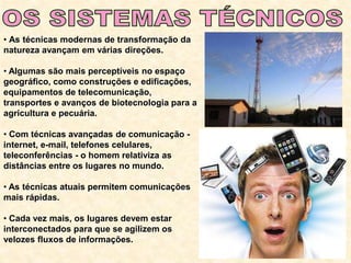 • As técnicas modernas de transformação da
natureza avançam em várias direções.
• Algumas são mais perceptíveis no espaço
geográfico, como construções e edificações,
equipamentos de telecomunicação,
transportes e avanços de biotecnologia para a
agricultura e pecuária.
• Com técnicas avançadas de comunicação -
internet, e-mail, telefones celulares,
teleconferências - o homem relativiza as
distâncias entre os lugares no mundo.
• As técnicas atuais permitem comunicações
mais rápidas.
• Cada vez mais, os lugares devem estar
interconectados para que se agilizem os
velozes fluxos de informações.
 