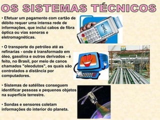 • Efetuar um pagamento com cartão de
débito requer uma intensa rede de
informações, que inclui cabos de fibra
óptica ou vias sonoras e
eletromagnéticas.
• O transporte do petróleo até as
refinarias - onde é transformado em
óleo, gasolina e outros derivados - é
feito, no Brasil, por meio de canos
chamados "oleodutos", os quais são
controlados a distância por
computadores.
• Sistemas de satélites conseguem
identificar pessoas e pequenos objetos
na superfície terrestre.
• Sondas e sensores coletam
informações do interior do planeta.
 