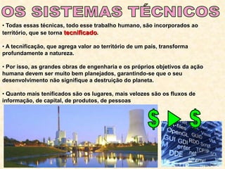 • Todas essas técnicas, todo esse trabalho humano, são incorporados ao
território, que se torna tecnificado.
• A tecnificação, que agrega valor ao território de um país, transforma
profundamente a natureza.
• Por isso, as grandes obras de engenharia e os próprios objetivos da ação
humana devem ser muito bem planejados, garantindo-se que o seu
desenvolvimento não signifique a destruição do planeta.
• Quanto mais tenificados são os lugares, mais velozes são os fluxos de
informação, de capital, de produtos, de pessoas
 