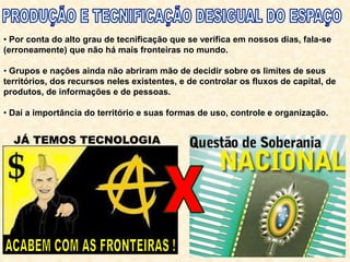 • Por conta do alto grau de tecnificação que se verifica em nossos dias, fala-se
(erroneamente) que não há mais fronteiras no mundo.
• Grupos e nações ainda não abriram mão de decidir sobre os limites de seus
territórios, dos recursos neles existentes, e de controlar os fluxos de capital, de
produtos, de informações e de pessoas.
• Daí a importância do território e suas formas de uso, controle e organização.
 