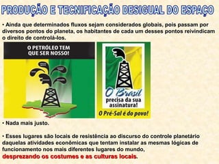 • Ainda que determinados fluxos sejam considerados globais, pois passam por
diversos pontos do planeta, os habitantes de cada um desses pontos reivindicam
o direito de controlá-los.
• Nada mais justo.
• Esses lugares são locais de resistência ao discurso do controle planetário
daquelas atividades econômicas que tentam instalar as mesmas lógicas de
funcionamento nos mais diferentes lugares do mundo,
desprezando os costumes e as culturas locais.
 