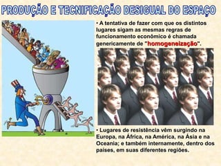 • A tentativa de fazer com que os distintos
lugares sigam as mesmas regras de
funcionamento econômico é chamada
genericamente de "homogeneização".
• Lugares de resistência vêm surgindo na
Europa, na África, na América, na Ásia e na
Oceania; e também internamente, dentro dos
países, em suas diferentes regiões.
 