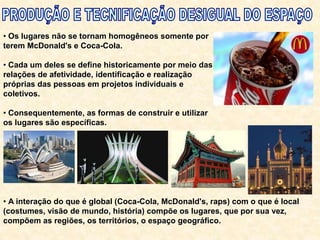 • Os lugares não se tornam homogêneos somente por
terem McDonald's e Coca-Cola.
• Cada um deles se define historicamente por meio das
relações de afetividade, identificação e realização
próprias das pessoas em projetos individuais e
coletivos.
• Consequentemente, as formas de construir e utilizar
os lugares são específicas.
• A interação do que é global (Coca-Cola, McDonald's, raps) com o que é local
(costumes, visão de mundo, história) compõe os lugares, que por sua vez,
compõem as regiões, os territórios, o espaço geográfico.
 