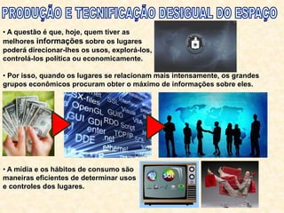 • A questão é que, hoje, quem tiver as
melhores informações sobre os lugares
poderá direcionar-lhes os usos, explorá-los,
controlá-los política ou economicamente.
• Por isso, quando os lugares se relacionam mais intensamente, os grandes
grupos econômicos procuram obter o máximo de informações sobre eles.
• A mídia e os hábitos de consumo são
maneiras eficientes de determinar usos
e controles dos lugares.
 