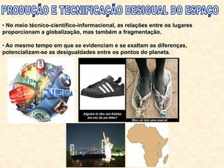• No meio técnico-científico-informacional, as relações entre os lugares
proporcionam a globalização, mas também a fragmentação.
• Ao mesmo tempo em que se evidenciam e se exaltam as diferenças,
potencializam-se as desigualdades entre os pontos do planeta.
 