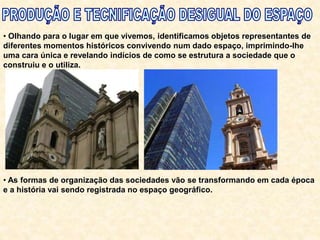 • Olhando para o lugar em que vivemos, identificamos objetos representantes de
diferentes momentos históricos convivendo num dado espaço, imprimindo-lhe
uma cara única e revelando indícios de como se estrutura a sociedade que o
construiu e o utiliza.
• As formas de organização das sociedades vão se transformando em cada época
e a história vai sendo registrada no espaço geográfico.
 