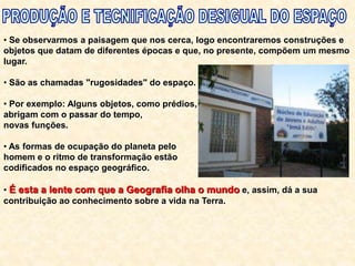 • Se observarmos a paisagem que nos cerca, logo encontraremos construções e
objetos que datam de diferentes épocas e que, no presente, compõem um mesmo
lugar.
• São as chamadas "rugosidades" do espaço.
• Por exemplo: Alguns objetos, como prédios,
abrigam com o passar do tempo,
novas funções.
• As formas de ocupação do planeta pelo
homem e o ritmo de transformação estão
codificados no espaço geográfico.
• É esta a lente com que a Geografia olha o mundo e, assim, dá a sua
contribuição ao conhecimento sobre a vida na Terra.
 