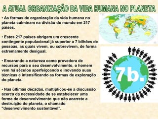 • As formas de organização da vida humana no
planeta culminam na divisão do mundo em 217
países.
• Estes 217 países abrigam um crescente
contingente populacional já superior a 7 bilhões de
pessoas, as quais vivem, ou sobrevivem, de forma
extremamente desigual.
• Encarando a natureza como provedora de
recursos para o seu desenvolvimento, o homem
vem há séculos aperfeiçoando e inovando suas
técnicas e intensificando as formas de exploração
do planeta.
• Nas últimas décadas, multiplicou-se a discussão
acerca da necessidade de se estabelecer uma
forma de desenvolvimento que não acarrete a
destruição do planeta, o chamado
"desenvolvimento sustentável".
 