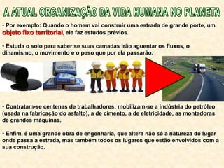 • Por exemplo: Quando o homem vai construir uma estrada de grande porte, um
objeto fixo territorial, ele faz estudos prévios.
• Estuda o solo para saber se suas camadas irão aguentar os fluxos, o
dinamismo, o movimento e o peso que por ela passarão.
• Contratam-se centenas de trabalhadores; mobilizam-se a indústria do petróleo
(usada na fabricação do asfalto), a de cimento, a de eletricidade, as montadoras
de grandes máquinas.
• Enfim, é uma grande obra de engenharia, que altera não só a natureza do lugar
onde passa a estrada, mas também todos os lugares que estão envolvidos com a
sua construção.
 
