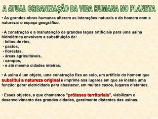• As grandes obras humanas alteram as interações naturais e do homem com a
natureza: o espaço geográfico.
• A construção e a manutenção de grandes lagos artificiais para uma usina
hidrelétrica envolvem a substituição de:
- leitos de rios,
- pastos,
- florestas,
- áreas agricultáveis,
- campos,
- e até mesmo cidades inteiras.
• A usina é um objeto, uma construção fixa ao solo, um artifício do homem que
substitui a natureza original e imprime aos lugares em que se instala uma
função: gerar eletricidade para abastecer, em muitos casos, lugares distantes.
• Esses objetos, a que chamamos "próteses territoriais", viabilizam o
desenvolvimento das grandes cidades, geralmente distantes das usinas.
 