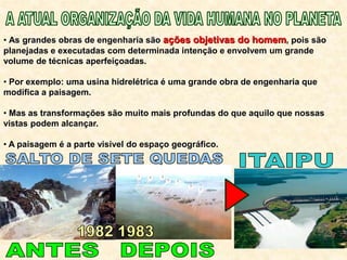 • As grandes obras de engenharia são ações objetivas do homem, pois são
planejadas e executadas com determinada intenção e envolvem um grande
volume de técnicas aperfeiçoadas.
• Por exemplo: uma usina hidrelétrica é uma grande obra de engenharia que
modifica a paisagem.
• Mas as transformações são muito mais profundas do que aquilo que nossas
vistas podem alcançar.
• A paisagem é a parte visível do espaço geográfico.
 