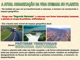 • Na medida em que vai se transformando a natureza, o homem vai construindo o
espaço geográfico.
• Surge uma "Segunda Natureza", a natureza com fortes intervenções humanas;
o planeta se ocupa de próteses, artificializa-se.
• Eis a faceta mais visível do espaço geográfico atual.
Geram:
• Como o planeta está cada vez mais ocupado, e de forma extremamente desigual,
tanto por pessoas como por objetos criados pelo homem, também se multiplicam
desigualmente os fluxos de mercadorias e produtos consumidos, a consumir, ou
desperdiçados.
 