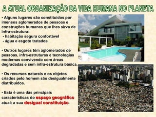 • Alguns lugares são constituídos por
imensos aglomerados de pessoas e
construções humanas que lhes sirva de
infra-estrutura:
- habitação segura confortável
- água e esgoto tratados
• Outros lugares têm aglomerados de
pessoas, infra-estruturas e tecnologias
modernas convivendo com áreas
degradadas e sem infra-estrutura básica.
• Os recursos naturais e os objetos
criados pelo homem são desigualmente
distribuídos.
• Esta é uma das principais
características do espaço geográfico
atual: a sua desigual constituição.
 