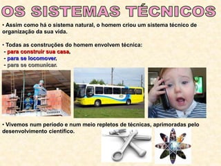 • Assim como há o sistema natural, o homem criou um sistema técnico de
organização da sua vida.
• Todas as construções do homem envolvem técnica:
- para construir sua casa,
- para se locomover,
- para se comunicar.
• Vivemos num período e num meio repletos de técnicas, aprimoradas pelo
desenvolvimento científico.
 