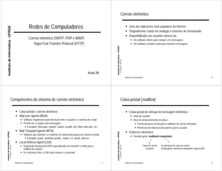 Correio eletrônico


                                                                             Redes de Computadores                                                                                                                    ! Uma das aplicações mais populares da Internet
     Instituto de Informática - UFRGS




                                                                                                                                                                                                                      ! Originalmente criada em analogia a sistemas de memorando
                                                                                                                                                                                                                      ! Disponibilizado aos usuários através de:
                                                                            Correio eletrônico (SMTP, POP e IMAP)                                                                                                           ! Um software cliente para compor e ler mensagens
                                                                               HyperText Transfer Protocol (HTTP)                                                                                                           ! Um software servidor usado para transferir mensagens




                                                                                                                                                         Instituto de Informática - UFRGS
                                                                                                                                                                                            A. Carissimi -7-déc.-09
                                                                                                                                      Aula 28
                                                                                                                                                                                                                      Redes de Computadores                                                                  6




                                       Componentes do sistema de correio eletrônico                                                                                                             Caixa postal (mailbox)

                                                             ! Caixa postal e correio eletrônico                                                                                                                      ! Caixa postal de entrega da mensagem eletrônica
                                                             ! Mail user Agents (MUA)                                                                                                                                       ! Uma por usuário
                                                                   ! Software responsável pela interação entre o usuário e o sistema de e-mail                                                                              ! Área de armazenamento em disco
                                                                   ! Permite ler e compor uma mensagem                                                                                                                         ! Permissão para escrita para o software de correio eletrônico
                                                                      ! Exemplos: Netscape, outlook, eudora, mozilla, elm, Mail, mail, pine etc...                                                                             ! Permissão de leitura/escrita apenas para o usuário
                                                             ! Mail Transport Agents (MTA)                                                                                                                            ! Endereço eletrônico:
Instituto de Informática - UFRGS




                                                                                                                                                         Instituto de Informática - UFRGS




                                                                   ! Software que transfere o e-mail de um sistema local para um sistema remoto.
                                                                                                                                                                                                                            ! Formato geral: mailbox@computador
                                                                      ! Exemplos (unix): sendmail, postfix , smail v 3.2, qmail, exim etc
                                                             ! Local Delivery Agent (LDA)
                                                                   ! Separação funcional do MTA especializado em transferir e-mails para a                                                                                                Caixa de correio   •Localização da caixa de correio
                                   A. Carissimi -7-déc.-09




                                                                                                                                                                                            A. Carissimi -7-déc.-09




                                                                     mailbox do usuário                                                                                                                                                      (usuário)       •Empregado o domínio (computador registro MX)
                                                                   ! Em sistemas Unix, o LDA mais comum é o procmail


                                                             Redes de Computadores                                                                   7                                                                Redes de Computadores                                                                  8
 