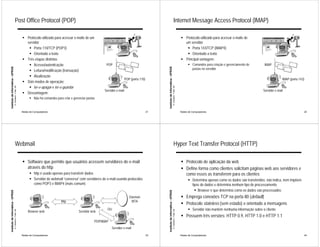 Post Office Protocol (POP)                                                                                                                                     Internet Message Access Protocol (IMAP)

                                                             ! Protocolo utilizado para acessar e-mails de um                                                                                                               ! Protocolo utilizado para acessar e-mails de
                                                               servidor                                                                                                                                                       um servidor
                                                                ! Porta 110/TCP (POP3)                                                                                                                                         ! Porta 143/TCP (IMAP4)
                                                                ! Orientado a texto                                                                                                                                            ! Orientado a texto
                                                             ! Três etapas distintas                                                                                                                                        ! Principal vantagem:
                                                                ! Acesso/autenticação                                  POP                                                                                                        ! Comandos para criação e gerenciamento de       IMAP
Instituto de Informática - UFRGS




                                                                                                                                                               Instituto de Informática - UFRGS
                                                                                                                                                                                                                                    pastas no servidor
                                                                ! Leitura/modificação (transação)
                                                                ! Atualização
                                                                                                                                        POP (porta 110)                                                                                                                                         IMAP (porta 143)
                                                             ! Dois modos de operação:
                                                                ! ler-e-apagar e ler-e-guardar
                                   A. Carissimi -7-déc.-09




                                                                                                                                                                                                  A. Carissimi -7-déc.-09
                                                                                                                      Servidor e-mail                                                                                                                                             Servidor e-mail
                                                             ! Desvantagem:
                                                                   ! Não há comandos para criar e gerenciar pastas


                                                             Redes de Computadores                                                                        21                                                                Redes de Computadores                                                              22




                                       Webmail                                                                                                                                                        Hyper Text Transfer Protocol (HTTP)

                                                             ! Software que permite que usuários acessem servidores de e-mail                                                                                               ! Protocolo de aplicação da web
                                                               através do http                                                                                                                                              ! Define forma como clientes solicitam páginas web aos servidores e
                                                                   ! http é usado apenas para transferir dados                                                                                                                como esses as transferem para os clientes
                                                                   ! Servidor de webmail “conversa” com servidores de e-mail usando protocolos                                                                                    ! Determina apenas como os dados são transferidos: não indica, nem impõem
                                                                     como POP3 e IMAP4 (mais comum)                                                                                                                                 tipos de dados e determina nenhum tipo de processamento
                                                                                                                                                                                                                                      ! Browser é que determina como os dados são processados
Instituto de Informática - UFRGS




                                                                                                                                                               Instituto de Informática - UFRGS




                                                                                                                                           Daemon                                                                           ! Emprega conexões TCP na porta 80 (default)
                                                                                         http                                               MTA
                                                                                                                                                                                                                            ! Protocolo stateless (sem estado) e orientado a mensagens
                                                                                                                        OU                                                                                                        ! Servidor não mantém nenhuma informação sobre o cliente
                                   A. Carissimi -7-déc.-09




                                                                                                                                                                                                  A. Carissimi -7-déc.-09




                                                                  Browser web                         Servidor web
                                                                                                                                                                                                                            ! Possuem três versões: HTTP 0.9, HTTP 1.0 e HTTP 1.1
                                                                                                                 POP/IMAP
                                                                                                                            Servidor e-mail
                                                             Redes de Computadores                                                                        23                                                                Redes de Computadores                                                              24
 