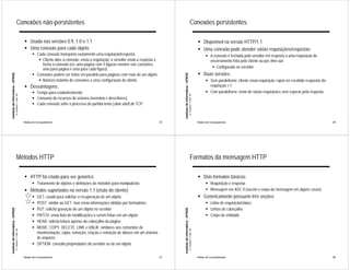 Conexões não-persistentes                                                                                                                                Conexões persistentes

                                                             ! Usada nas versões 0.9, 1.0 e 1.1                                                                                                                       ! Disponível na versão HTTP/1.1
                                                             ! Uma conexão para cada objeto                                                                                                                           ! Uma conexão pode atender várias requisições/respostas
                                                                   ! Cada conexão transporta exatamente uma requisição/resposta                                                                                             ! A conexão é fechada pelo servidor em resposta a uma requisição de
                                                                      ! Cliente abre a conexão, envia a requisição, o servidor envia a resposta e                                                                             encerramento feita pelo cliente ou por time-out
                                                                        fecha a conexão (ex: uma página com 5 figuras envolve seis conexões,
                                                                        uma para página e uma para cada figura)                                                                                                                ! Configurado no servidor
                                                                   ! Conexões podem ser feitas em paralelo para páginas com mais de um objeto                                                                         ! Duas versões:
Instituto de Informática - UFRGS




                                                                                                                                                         Instituto de Informática - UFRGS
                                                                      ! Número máximo de conexões é uma configuração do cliente                                                                                             ! Sem paralelismo: cliente envia requisição i após ter recebido respostas da
                                                             ! Desvantagens:                                                                                                                                                  requisição i-1
                                                                   ! Tempo para estabelecimento                                                                                                                             ! Com paralelismo: envio de várias requisições sem esperar pela resposta
                                   A. Carissimi -7-déc.-09




                                                                                                                                                                                            A. Carissimi -7-déc.-09
                                                                   ! Consumo de recursos do sistema (memória e descritores)
                                                                   ! Cada conexão sofre o processo de partida lenta (slow start) do TCP



                                                             Redes de Computadores                                                                  25                                                                Redes de Computadores                                                                26




                                       Métodos HTTP                                                                                                                                             Formatos da mensagem HTTP

                                                             ! HTTP foi criado para ser genérico                                                                                                                      ! Dois formatos básicos:
                                                                   ! Tratamento de objetos e definições de métodos para manipulá-los                                                                                        ! Requisição e resposta
                                                             ! Métodos suportados na versão 1.1 (visão do cliente)                                                                                                          ! Mensagem em ASC II (exceto o corpo da mensagem em alguns casos)
                                                                   ! GET: usado para solicitar a recuperação de um objeto                                                                                             ! Genericamente possuem três seções:
                                                                   ! POST: similar ao GET, mas envia informações obtidas por formulários                                                                                    ! Linha de requisição/status
                                                                   ! PUT: solicita gravação de um objeto no servidor                                                                                                        ! Linhas de cabeçalho
Instituto de Informática - UFRGS




                                                                                                                                                         Instituto de Informática - UFRGS




                                                                   ! PATCH: envia lista de modificações a serem feitas em um objeto                                                                                         ! Corpo de entidade
                                                                   ! HEAD: solicita leitura apenas do cabeçalho da página
                                                                   ! MOVE, COPY, DELETE, LINK e UNLIK: similares aos comandos de
                                   A. Carissimi -7-déc.-09




                                                                                                                                                                                            A. Carissimi -7-déc.-09




                                                                     movimentação, cópia, remoção, criação e remoção de aliases em um sistema
                                                                     de arquivos
                                                                   ! OPTION: consulta propriedades do servidor ou de um objeto


                                                             Redes de Computadores                                                                  27                                                                Redes de Computadores                                                                28
 