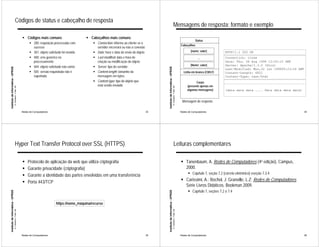 Códigos de status e cabeçalho de resposta
                                                                                                                                                                                                Mensagens de resposta: formato e exemplo
                                                             ! Códigos mais comuns                       ! Cabeçalhos mais comuns
                                                                                                                                                                                                                                    Status
                                                                   ! 200: requisição processada com          ! Connection: informa ao cliente se o
                                                                                                                                                                                                                        Cabeçalhos
                                                                     sucesso                                   servidor encerrará ou não a conexão
                                                                   ! 301: objeto solicitado foi movido       ! Date: hora e data do envio do objeto                                                                             [nome; valor]           HTTP/1.1 200 OK
                                                                   ! 400: erro genérico no                   ! Last-modified: data e hora de                                                                                          ...               Connection: close
                                                                     processamento                             criação ou modificação do objeto                                                                                                         Date: Thu, 06 Aug 1998 12:00:15 GMT
                                                                                                                                                                                                                                [Nome; valor]           Server: Apache/1.3.0 (Unix)
                                                                   ! 404: objeto solicitado não existe       ! Server: tipo do servidor:
Instituto de Informática - UFRGS




                                                                                                                                                           Instituto de Informática - UFRGS
                                                                                                                                                                                                                                                        Last-Modified: Mon,22 jun 199809:23:24 GMT
                                                                   ! 505: versão requisitada não é           ! Content-lenght: tamanho da                                                                                 Linha em branco (CR/LF)       Content-Length: 6821
                                                                     suportada                                 mensagem em bytes                                                                                                                        Content-Type: text/html
                                                                                                             ! Content-type: tipo do objeto que                                                                                     Corpo
                                                                                                               está sendo enviado                                                                                            (presente apenas em
                                   A. Carissimi -7-déc.-09




                                                                                                                                                                                              A. Carissimi -7-déc.-09
                                                                                                                                                                                                                             algumas mensagens)         (data data data .... Data data data data)


                                                                                                                                                                                                                         Mensagem de resposta

                                                             Redes de Computadores                                                                    33                                                                Redes de Computadores                                                        34




                                       Hyper Text Transfer Protocol over SSL (HTTPS)                                                                                                              Leituras complementares

                                                             !   Protocolo de aplicação da web que utiliza criptografia                                                                                                 ! Tanenbaum, A. Redes de Computadores (4a edição), Campus,
                                                             !   Garante privacidade (criptografia)                                                                                                                       2000.
                                                                                                                                                                                                                              ! Capítulo 7, seção 7.2 (correio eletrônico) eseção 7.3.4
                                                             !   Garante a identidade das partes envolvidas em uma transferência
                                                             !   Porta 443/TCP                                                                                                                                          ! Carissimi, A.; Rochol, J; Granville, L.Z; Redes de Computadores.
                                                                                                                                                                                                                          Série Livros Didáticos. Bookman 2009.
                                                                                                                                                                                                                              ! Capítulo 7, seções 7.2 a 7.4
Instituto de Informática - UFRGS




                                                                                                                                                           Instituto de Informática - UFRGS




                                                                                       https://nome_máquina/recurso
                                   A. Carissimi -7-déc.-09




                                                                                                                                                                                              A. Carissimi -7-déc.-09




                                                             Redes de Computadores                                                                    35                                                                Redes de Computadores                                                        36
 