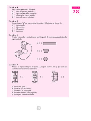 Exercício 4                                                                     A U L A
   As correias podem ser feitas de:
   a) ( ) metal, couro, cerâmica;
   b) ( ) couro, borracha, madeira;                                             28
   c) ( ) borracha, couro, tecido;
   d) ( ) metal, couro, plástico.

Exercício 5
   A correia em “V” ou trapezoidal inteiriça é fabricada na forma de:
   a) ( ) quadrado;
   b) ( ) trapézio;
   c) ( ) losango;
   d) ( ) prisma.

Exercício 6
   Analise o desenho e assinale com um X o perfil de correia adequado à polia
   representada.

                                      a) ( )



                                      b) ( )



                                      c) ( )


Exercício 7
   Analise as representações de polias. A seguir, escreva nos ( ) a letra que
   identifica corretamente cada uma.



               ( )                        ( )                        ( )




    a) polia com guia;
    b) polia de aço abaulado;
    c) polia em “V” múltipla;
    d) polia escalonada de aço plano;
    e) polia para correia redonda.
 