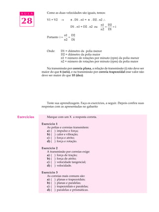 A U L A        Como as duas velocidades são iguais, temos:


  28             V1 = V2   ®       p . D1 . n1 = p . D2 . n2 

                                   D1 . n1 = D2 . n2 ou
                                                          n1 D2
                                                             =   =i
                                                          n 2 D1

                                n1 D2
                 Portanto i =      =
                                n 2 D1


                 Onde:     D1 = diâmetro da polia menor
                           D2 = diâmetro da polia maior
                           n1 = número de rotações por minuto (rpm) da polia menor
                           n2 = número de rotações por minuto (rpm) da polia maior

                Na transmissão por correia plana, a relação de transmissão (i) não deve ser
             maior do que 6 (seis), e na transmissão por correia trapezoidal esse valor não
             deve ser maior do que 10 (dez).




                 Teste sua aprendizagem. Faça os exercícios, a seguir. Depois confira suas
             respostas com as apresentadas no gabarito


Exercícios       Marque com um X a resposta correta.

             Exercício 1
                As polias e correias transmitem:
                a) ( ) impulso e força;
                b) ( ) calor e vibração;
                c) ( ) força e atrito;
                d) ( ) força e rotação.

             Exercício 2
                A transmissão por correias exige:
                a) ( ) força de tração;
                b) ( ) força de atrito;
                c) ( ) velocidade tangencial;
                d) ( ) velocidade.

             Exercício 3
                As correias mais comuns são:
                a) ( ) planas e trapezoidais;
                b) ( ) planas e paralelas;
                c) ( ) trapezoidais e paralelas;
                d) ( ) paralelas e prismáticas.
 