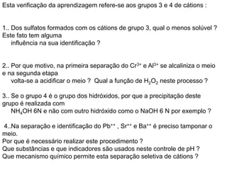 Esta verificação da aprendizagem refere-se aos grupos 3 e 4 de cátions :
1.. Dos sulfatos formados com os cátions de grupo 3, qual o menos solúvel ?
Este fato tem alguma
influência na sua identificação ?
2.. Por que motivo, na primeira separação do Cr3+ e Al3+ se alcaliniza o meio
e na segunda etapa
volta-se a acidificar o meio ? Qual a função de H2O2 neste processo ?
3.. Se o grupo 4 é o grupo dos hidróxidos, por que a precipitação deste
grupo é realizada com
NH4OH 6N e não com outro hidróxido como o NaOH 6 N por exemplo ?
4..Na separação e identificação do Pb++ , Sr++ e Ba++ é preciso tamponar o
meio.
Por que é necessário realizar este procedimento ?
Que substâncias e que indicadores são usados neste controle de pH ?
Que mecanismo químico permite esta separação seletiva de cátions ?
 