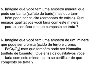 5. Imagine que você tem uma amostra mineral que
pode ser barita (sulfato de bário) mas que tam-
bém pode ser calcita (carbonato de cálcio). Que
ensaios qualitativos você faria com este mineral
para se certificar de que composto se trata ?
6. Imagine que você tem uma amostra de um mineral
que pode ser cromita (óxido de ferro e cromo,
FeCr2O4) mas que também pode ser bismutita
(sulfeto de bismuto). Que ensaios qualitativos você
faria com este mineral para se certificar de que
composto se trata ?
 