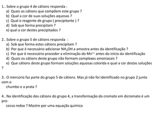 1.. Sobre o grupo 4 de cátions responda :
a) Quais os cátions que compõem este grupo ?
b) Qual a cor de suas soluções aquosas ?
c) Qual o reagente de grupo ( precipitante ) ?
d) Sob que forma precipitam ?
e) qual a cor destes precipitados ?
2.. Sobre o grupo 5 de cátions responda :
a) Sob que forma estes cátions precipitam ?
b) Por que é necessário adicionar NH4OH a amostra antes da identificação ?
c) Por que é necessário proceder a eliminação do Mn++ antes do início da identificação
d) Quais os cátions deste grupo não formam complexos amoniacais ?
e) Que cátions deste grupo formam soluções aquosas colorida e qual a cor destas soluções
?
3.. O mercúrio faz parte do grupo 5 de cátions. Mas já não foi identificado no grupo 2 junto
com o
chumbo e a prata ?
4.. Na identificação dos cátions do grupo 4, a transformação do cromato em dicromato é um
pro-
cesso redox ? Mostre por uma equação química
 