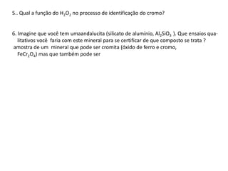 5.. Qual a função do H2O2 no processo de identificação do cromo?
6. Imagine que você tem umaandalucita (silicato de alumínio, Al2SiO3 ). Que ensaios qua-
litativos você faria com este mineral para se certificar de que composto se trata ?
amostra de um mineral que pode ser cromita (óxido de ferro e cromo,
FeCr2O4) mas que também pode ser
 