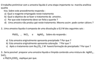 O trabalho preliminar com a amostra líquida é uma etapa importante na marcha analítica
qualita
tiva. Sobre este procedimento responda :
a) Qual o reagente empregado neste tratamento
b) Qual o objetivo de se fazer o tratamento da amostra .
c) Por que este tratamento deve ser feito a quente ?
d) Uma amostra não produz ppt neste tratamento. Mesmo assim pode conter cátions ?
2.. Uma amostra líquida é composta de uma dissolução a 0,5 M dos seguintes sais :
PbSO4 , NiCl2 e AgNO3. Sobre ela responda :
a) Esta amostra originalmente apresenta precipitado ? Por que ?
b) Esta amostra originalmente apresenta coloração ? Por que ?
c) Após o tratamento com Na2CO3 1 M haverá formação de precipitado ? Por que ?
3.. Seria possível preparar uma amostra líquida e límpida contendo uma mistura de: AgNO3 ,
SnCl2
e Pb(CH3COO)2 explique por que.
 