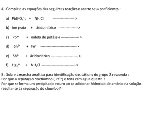 4. .Complete as equações das seguintes reações e acerte seus coeficientes :
a) Pb(NO3)2 + NH4Cl ------------------ >
b) ìon prata + ácido nítrico ---------------- >
c) Pb++ + iodeto de potássio --------------- >
d) Sn2+ + Feo ------------------------------ >
e) Sb5+ + ácido nítrico ----------------------- >
f) Hg2
++ + NH4Cl ---------------------------- >
5.. Sobre a marcha analítica para identificação dos cátions do grupo 2 responda :
Por que a separação do chumbo ( Pb2+) é feita com água quente ?
Por que se forma um precipitado escuro ao se adicionar hidróxido de amônio na solução
resultante da separação do chumbo ?
 