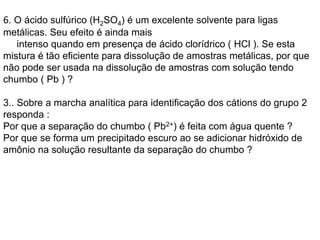 6. O ácido sulfúrico (H2SO4) é um excelente solvente para ligas
metálicas. Seu efeito é ainda mais
intenso quando em presença de ácido clorídrico ( HCl ). Se esta
mistura é tão eficiente para dissolução de amostras metálicas, por que
não pode ser usada na dissolução de amostras com solução tendo
chumbo ( Pb ) ?
3.. Sobre a marcha analítica para identificação dos cátions do grupo 2
responda :
Por que a separação do chumbo ( Pb2+) é feita com água quente ?
Por que se forma um precipitado escuro ao se adicionar hidróxido de
amônio na solução resultante da separação do chumbo ?
 