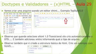 Doctypes e Validadores – (x)HTML – Aula 29 
 Vamos criar uma arquivo usando um editor xhtml... Exemplo TopStyle5.0 
 Observe que quando selecione xhtml 1.0 Transicional ele cria automaticamente o 
DTD.... E também adicionou xmlns informando qual o tipo de arquivo.... 
 Observe também que é criado a estrutura básica do html. Crie um exemplo com 
html5.... 
 