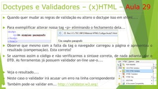 Doctypes e Validadores – (x)HTML – Aula 29 
 Quando quer mudar as regras de validação eu altero o doctype isso em xhtml.... 
 Para exemplificar alterar nossa tag <p> eliminando o fechamento dela... 
 Observe que mesmo com a falta da tag o navegador carregou a página e apresentou o 
resultado (compensação). Esta correto? 
 Se usarmos assim o código e não verificarmos a sintaxe correta, de nada adianta usar o 
DTD. As ferramentas já possuem validador on-line use-o.... 
 Veja o resultado.... 
 Neste caso o validador irá acusar um erro na linha correspondente 
 Também pode-se validar em... http://validator.w3.org/ 
 