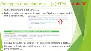 Doctypes e Validadores – (x)HTML – Aula 30 
 Vamos mudar para o dtd Script.... 
 Podemos criar um documento novo com TopStyle e copiar o dtd 
com o código html. 
 Coloque outra tag <p>simples</p> dentro do paragrafo e teste... 
 Na oportunidade de codificar em html, procurem ser exímios 
programadores.... 
 
